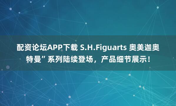 配资论坛APP下载 S.H.Figuarts 奥美迦奥特曼”系列陆续登场，产品细节展示！