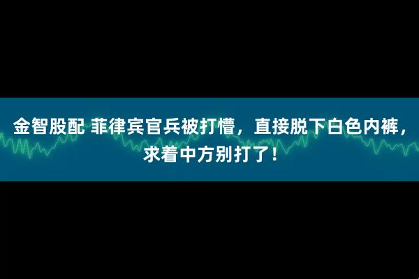 金智股配 菲律宾官兵被打懵，直接脱下白色内裤，求着中方别打了！