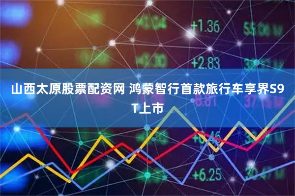 山西太原股票配资网 鸿蒙智行首款旅行车享界S9T上市