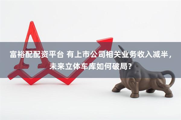 富裕配配资平台 有上市公司相关业务收入减半，未来立体车库如何破局？