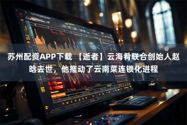 苏州配资APP下载 【逝者】云海肴联合创始人赵晗去世，他推动了云南菜连锁化进程