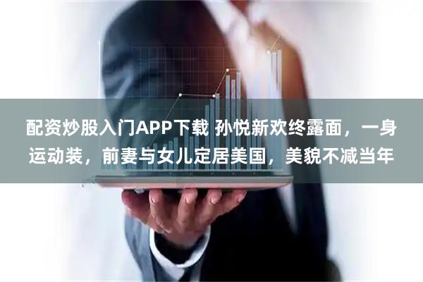 配资炒股入门APP下载 孙悦新欢终露面，一身运动装，前妻与女儿定居美国，美貌不减当年