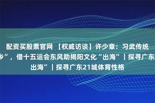 配资买股票官网 【权威访谈】许少章：习武传统孕育“武术之乡”，借十五运会东风助揭阳文化“出海”｜探寻广东21城体育性格