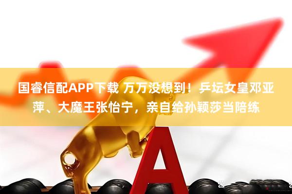 国睿信配APP下载 万万没想到！乒坛女皇邓亚萍、大魔王张怡宁，亲自给孙颖莎当陪练