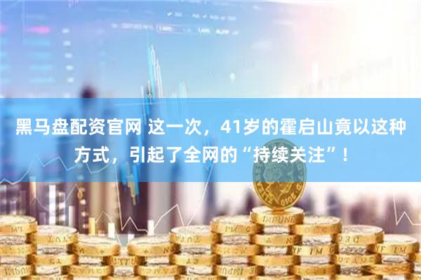 黑马盘配资官网 这一次，41岁的霍启山竟以这种方式，引起了全网的“持续关注”！