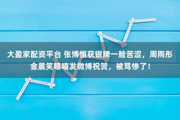 大盈家配资平台 张博恒获银牌一脸苦涩，周雨彤金晨笑嘻嘻发微博祝贺，被骂惨了！