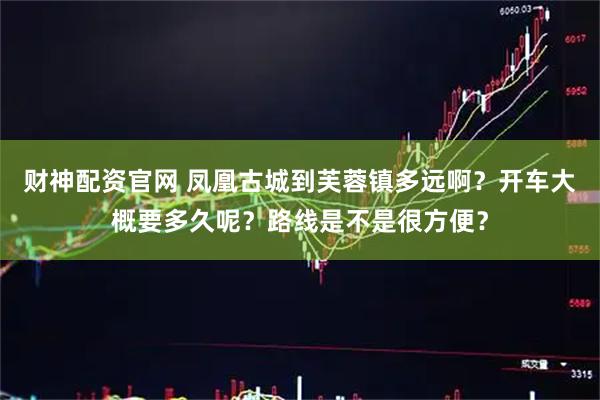 财神配资官网 凤凰古城到芙蓉镇多远啊？开车大概要多久呢？路线是不是很方便？