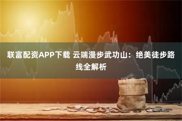 联富配资APP下载 云端漫步武功山：绝美徒步路线全解析