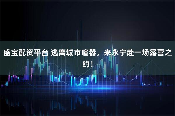 盛宝配资平台 逃离城市喧嚣，来永宁赴一场露营之约！