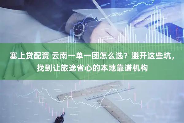 塞上贷配资 云南一单一团怎么选？避开这些坑，找到让旅途省心的本地靠谱机构