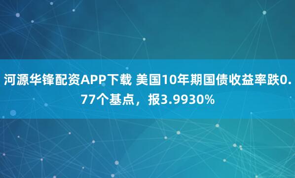 河源华锋配资APP下载 美国10年期国债收益率跌0.77个基点，报3.9930%