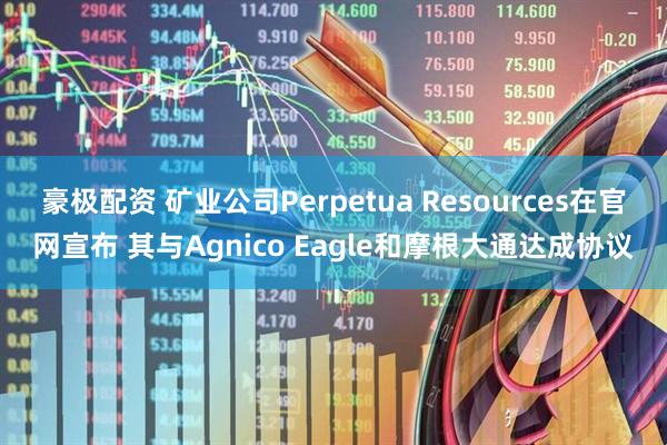 豪极配资 矿业公司Perpetua Resources在官网宣布 其与Agnico Eagle和摩根大通达成协议