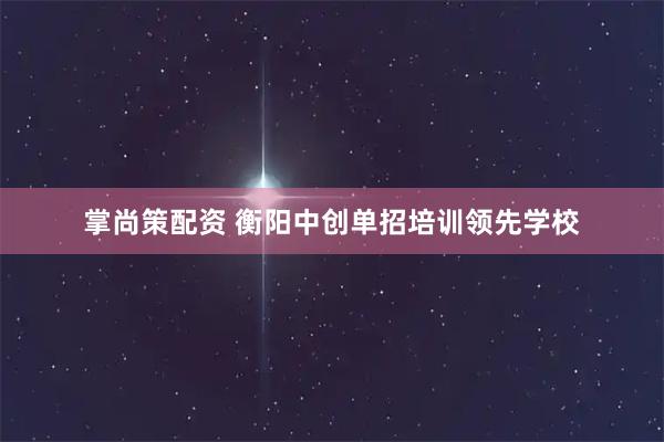 掌尚策配资 衡阳中创单招培训领先学校