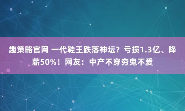 趣策略官网 一代鞋王跌落神坛？亏损1.3亿、降薪50%！网友：中产不穿穷鬼不爱