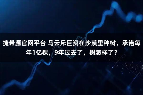 捷希源官网平台 马云斥巨资在沙漠里种树，承诺每年1亿棵，9年过去了，树怎样了？