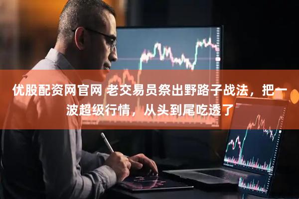 优股配资网官网 老交易员祭出野路子战法，把一波超级行情，从头到尾吃透了