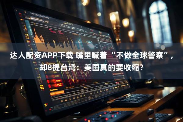 达人配资APP下载 嘴里喊着 “不做全球警察”，却8提台湾：美国真的要收缩？