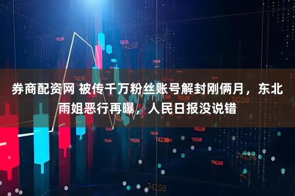 券商配资网 被传千万粉丝账号解封刚俩月，东北雨姐恶行再曝，人民日报没说错