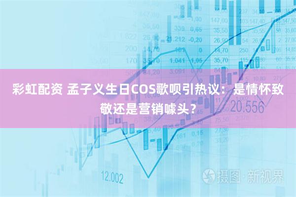 彩虹配资 孟子义生日COS歌呗引热议：是情怀致敬还是营销噱头？