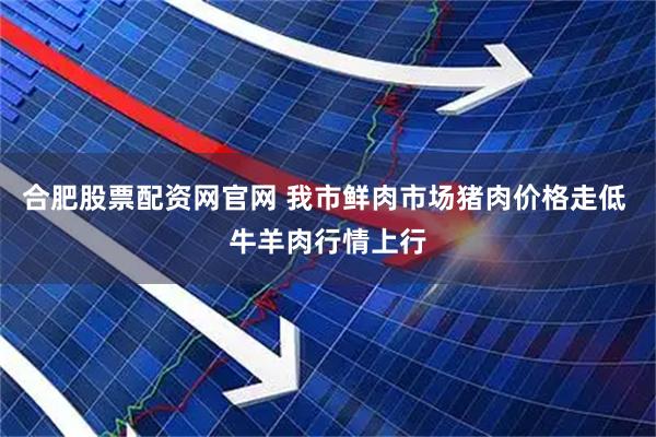 合肥股票配资网官网 我市鲜肉市场猪肉价格走低 牛羊肉行情上行