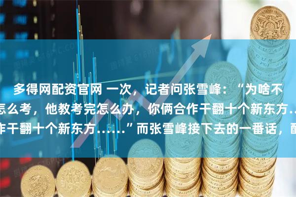 多得网配资官网 一次，记者问张雪峰：“为啥不把董宇辉挖过来，你教怎么考，他教考完怎么办，你俩合作干翻十个新东方……”而张雪峰接下去的一番话，醍醐灌顶