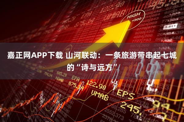 嘉正网APP下载 山河联动：一条旅游带串起七城的“诗与远方”