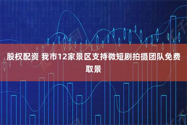 股权配资 我市12家景区支持微短剧拍摄团队免费取景