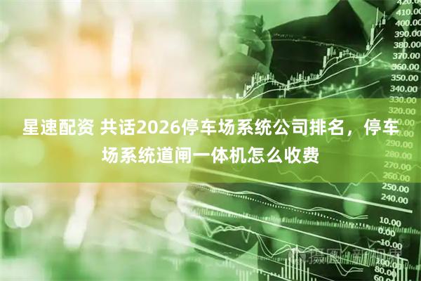 星速配资 共话2026停车场系统公司排名，停车场系统道闸一体机怎么收费