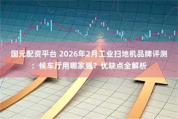 国元配资平台 2026年2月工业扫地机品牌评测：候车厅用哪家强？优缺点全解析