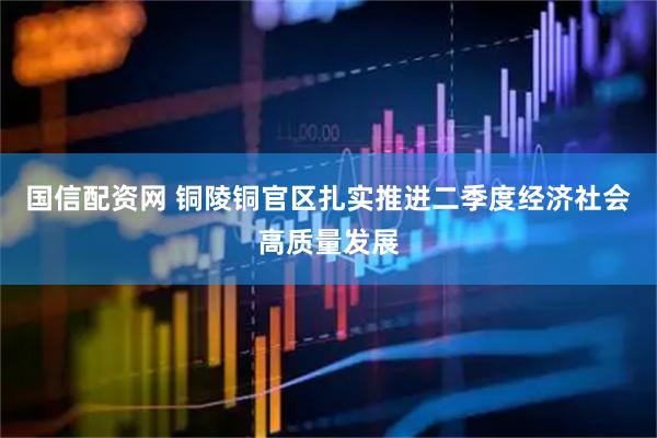 国信配资网 铜陵铜官区扎实推进二季度经济社会高质量发展
