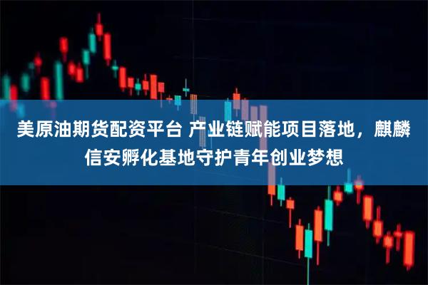 美原油期货配资平台 产业链赋能项目落地，麒麟信安孵化基地守护青年创业梦想