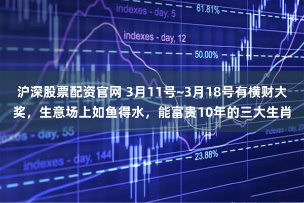 沪深股票配资官网 3月11号~3月18号有横财大奖，生意场上如鱼得水，能富贵10年的三大生肖