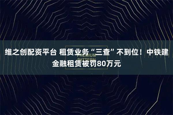 维之创配资平台 租赁业务“三查”不到位！中铁建金融租赁被罚80万元