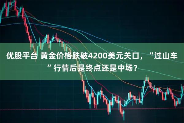 优股平台 黄金价格跌破4200美元关口，“过山车”行情后是终点还是中场？