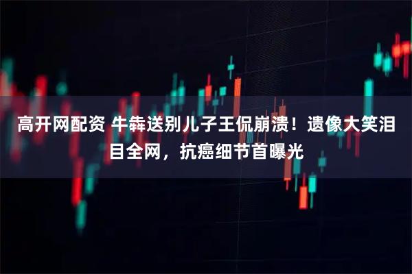 高开网配资 牛犇送别儿子王侃崩溃！遗像大笑泪目全网，抗癌细节首曝光