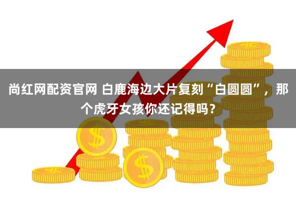 尚红网配资官网 白鹿海边大片复刻“白圆圆”，那个虎牙女孩你还记得吗？