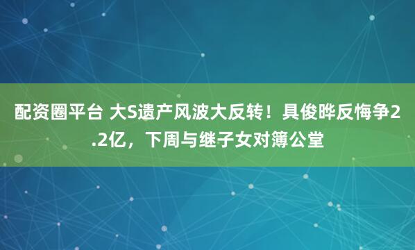 配资圈平台 大S遗产风波大反转！具俊晔反悔争2.2亿，下周与继子女对簿公堂