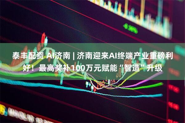 泰丰配资 AI济南 | 济南迎来AI终端产业重磅利好！最高奖补100万元赋能“智造”升级