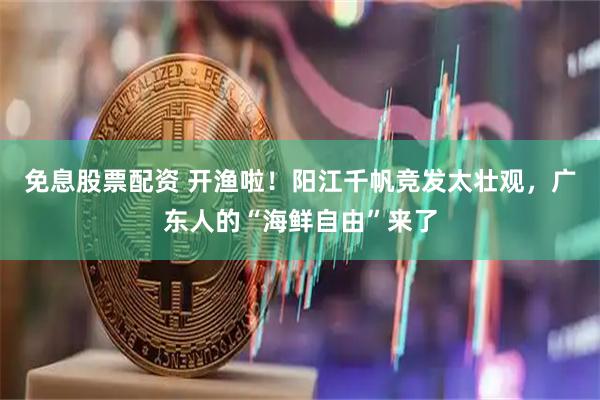 免息股票配资 开渔啦！阳江千帆竞发太壮观，广东人的“海鲜自由”来了