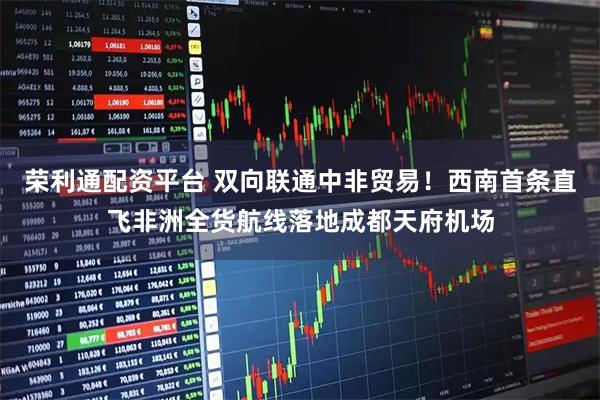 荣利通配资平台 双向联通中非贸易！西南首条直飞非洲全货航线落地成都天府机场