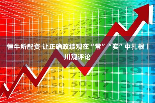 恒牛所配资 让正确政绩观在“常”“实”中扎根丨川观评论