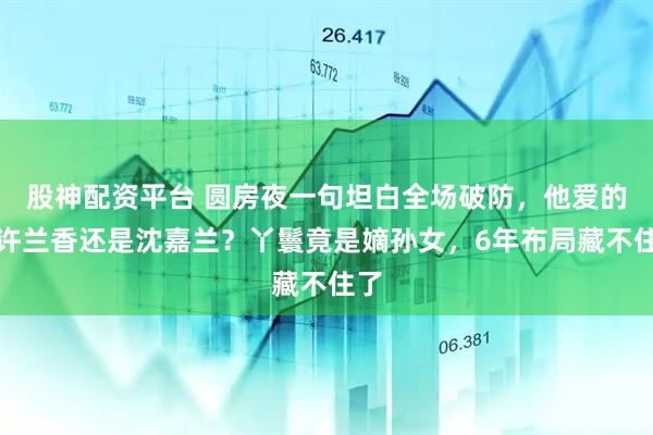 股神配资平台 圆房夜一句坦白全场破防,他爱的是许兰香还是沈嘉兰?丫鬟竟是嫡孙女,6年布局藏不住了