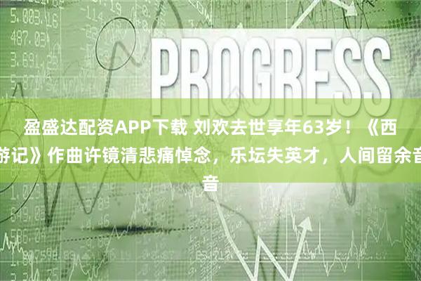 盈盛达配资APP下载 刘欢去世享年63岁！《西游记》作曲许镜清悲痛悼念，乐坛失英才，人间留余音