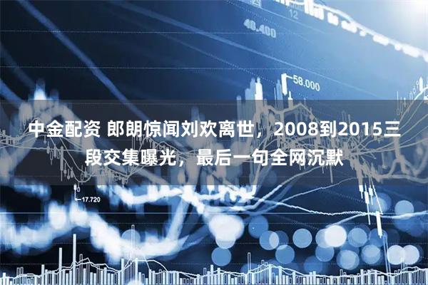 中金配资 郎朗惊闻刘欢离世，2008到2015三段交集曝光，最后一句全网沉默